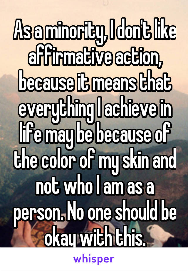 As a minority, I don't like affirmative action, because it means that everything I achieve in life may be because of the color of my skin and not who I am as a person. No one should be okay with this.