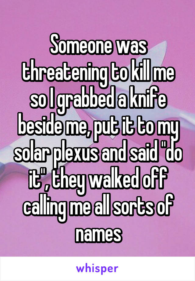 Someone was threatening to kill me so I grabbed a knife beside me, put it to my solar plexus and said "do it", they walked off calling me all sorts of names