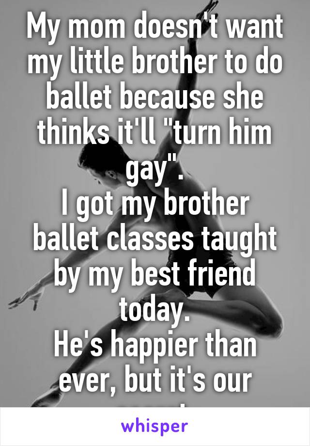 My mom doesn't want my little brother to do ballet because she thinks it'll "turn him gay".
I got my brother ballet classes taught by my best friend today.
He's happier than ever, but it's our secret.