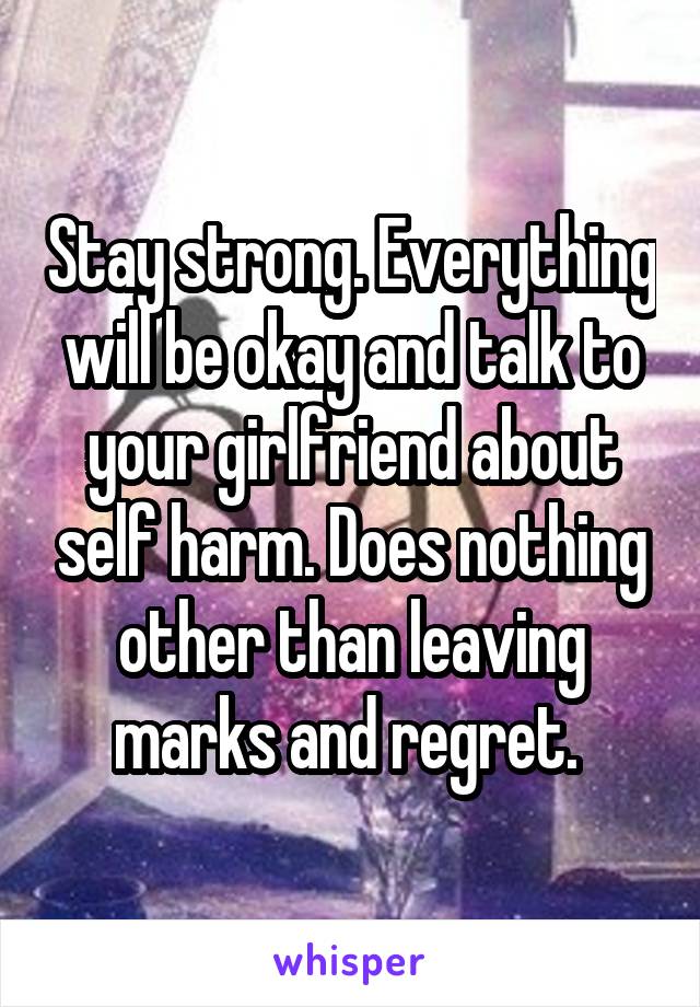 Stay strong. Everything will be okay and talk to your girlfriend about self harm. Does nothing other than leaving marks and regret. 