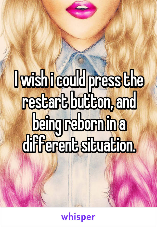 I wish i could press the restart button, and being reborn in a different situation.