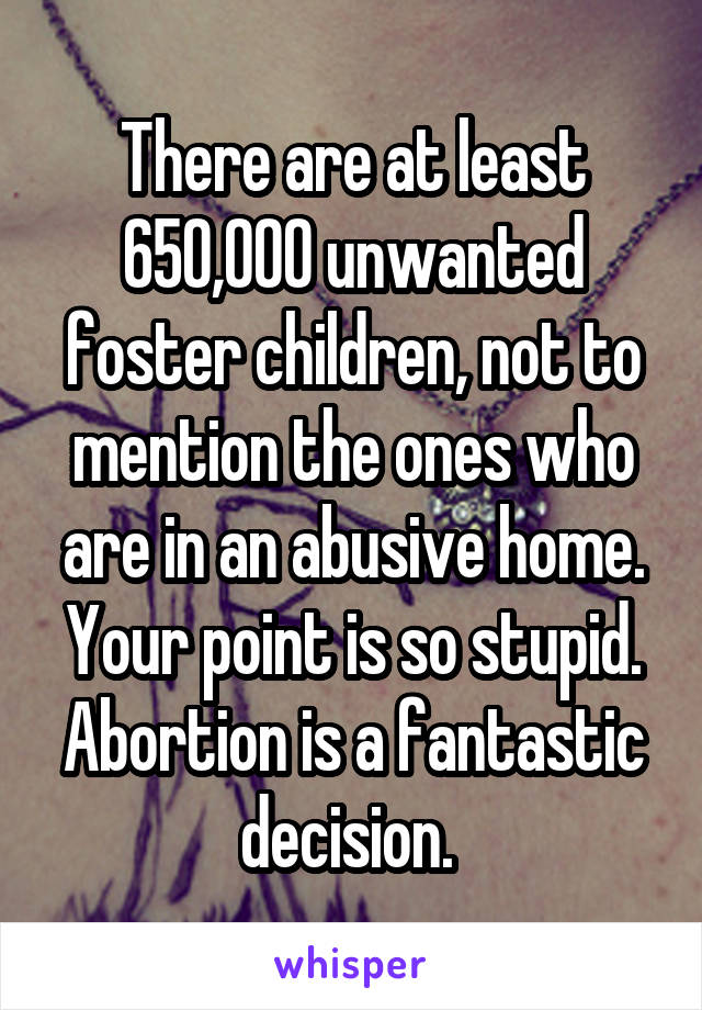 There are at least 650,000 unwanted foster children, not to mention the ones who are in an abusive home. Your point is so stupid. Abortion is a fantastic decision. 