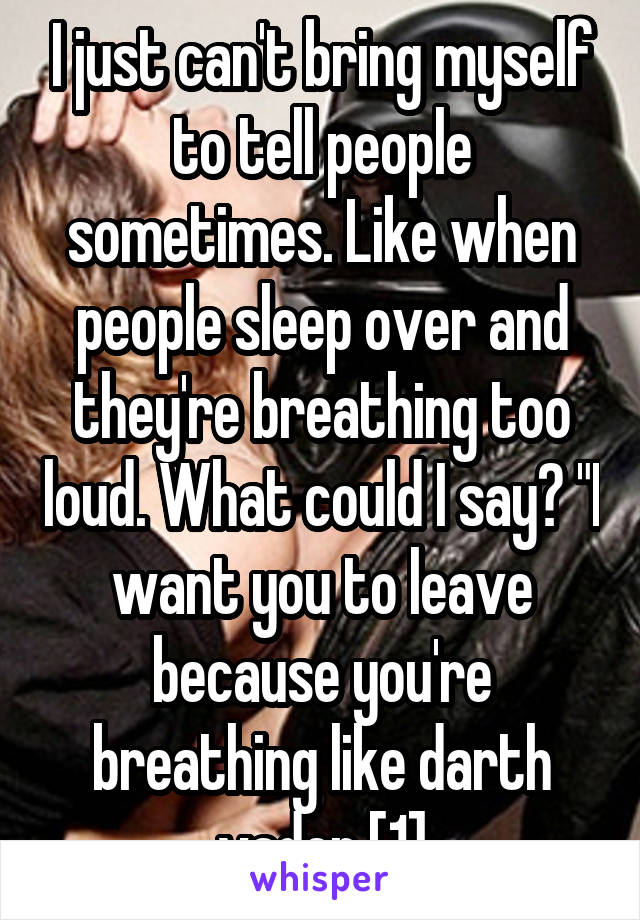 I just can't bring myself to tell people sometimes. Like when people sleep over and they're breathing too loud. What could I say? "I want you to leave because you're breathing like darth vader [1]