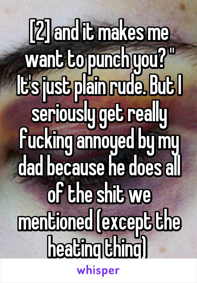 [2] and it makes me want to punch you? " It's just plain rude. But I seriously get really fucking annoyed by my dad because he does all of the shit we mentioned (except the heating thing) 