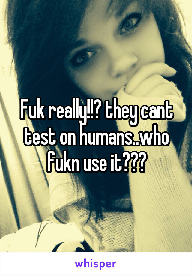 Fuk really!!? they cant test on humans..who fukn use it???