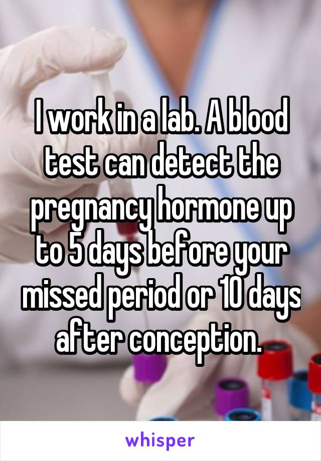 I work in a lab. A blood test can detect the pregnancy hormone up to 5 days before your missed period or 10 days after conception. 