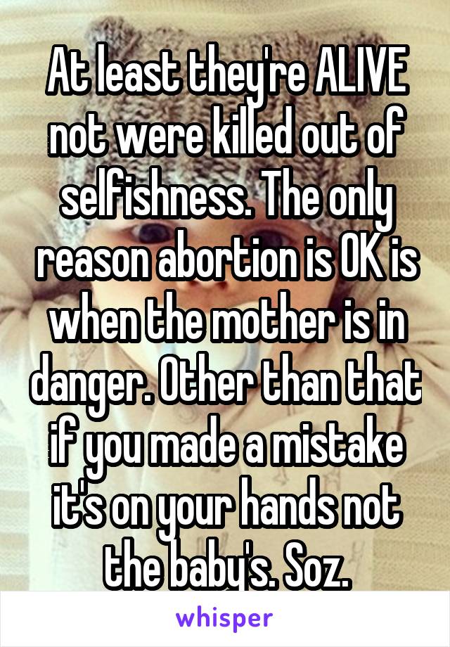 At least they're ALIVE not were killed out of selfishness. The only reason abortion is OK is when the mother is in danger. Other than that if you made a mistake it's on your hands not the baby's. Soz.