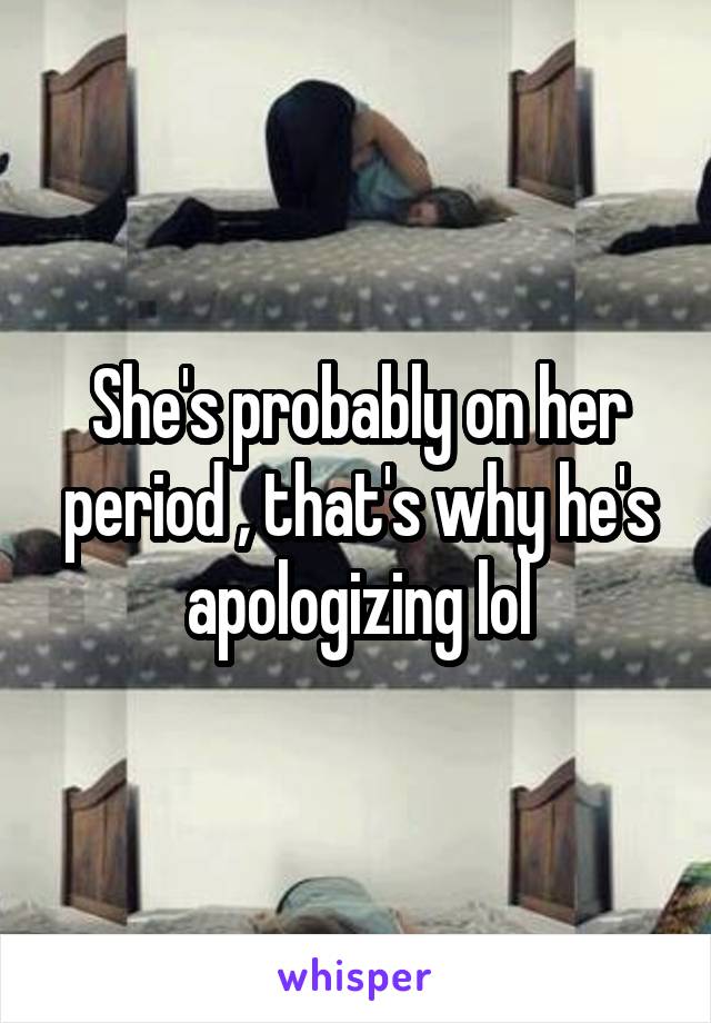 She's probably on her period , that's why he's apologizing lol