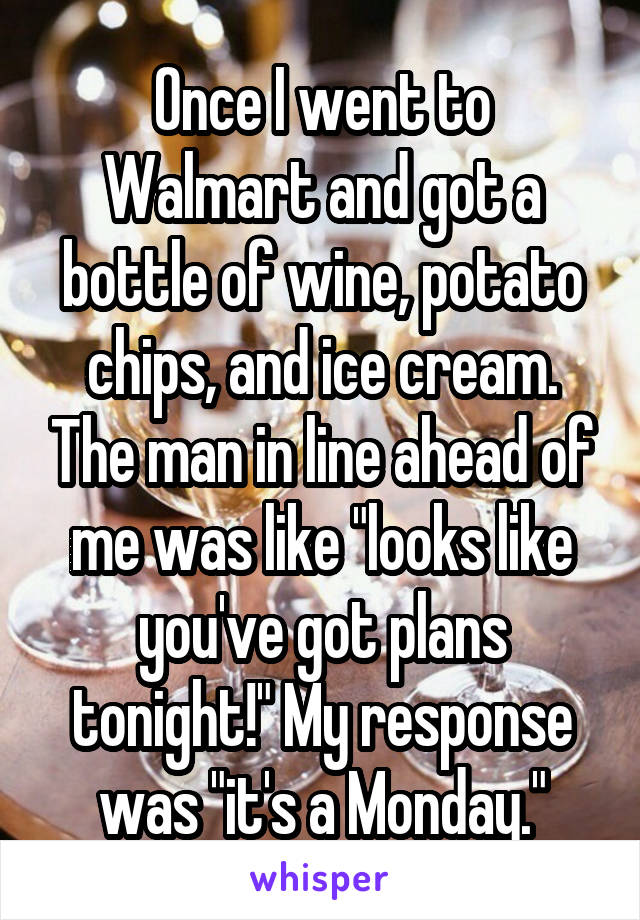 Once I went to Walmart and got a bottle of wine, potato chips, and ice cream. The man in line ahead of me was like "looks like you've got plans tonight!" My response was "it's a Monday."