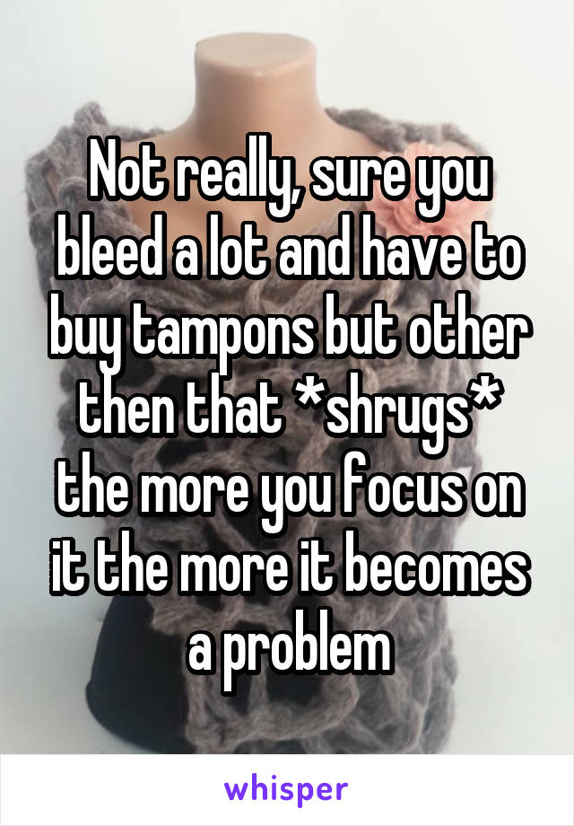 Not really, sure you bleed a lot and have to buy tampons but other then that *shrugs* the more you focus on it the more it becomes a problem