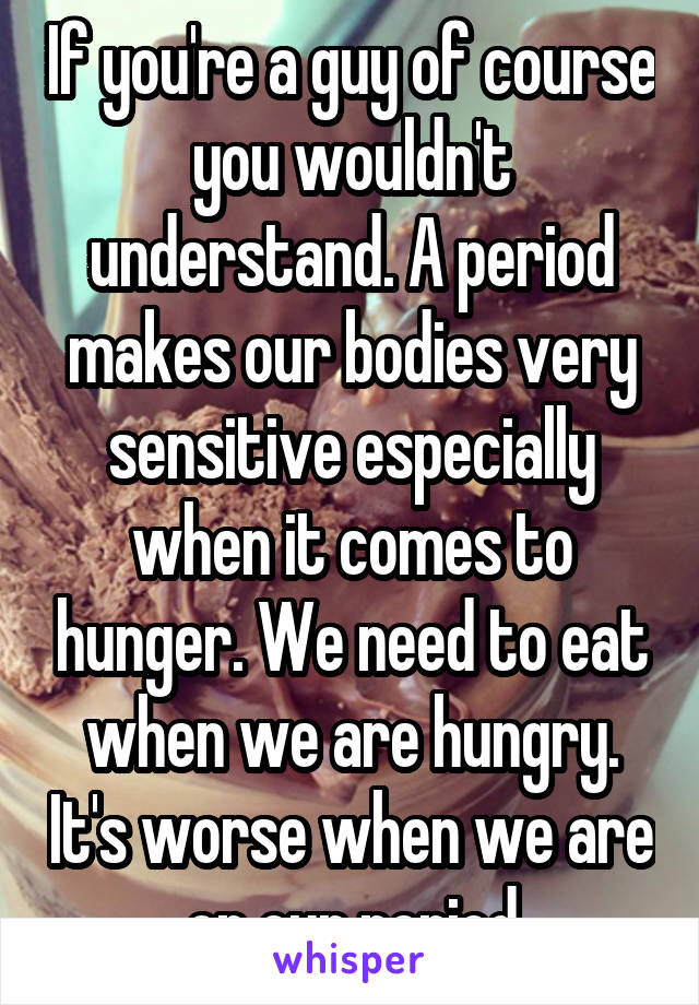 If you're a guy of course you wouldn't understand. A period makes our bodies very sensitive especially when it comes to hunger. We need to eat when we are hungry. It's worse when we are on our period