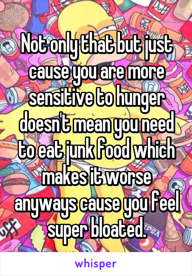 Not only that but just cause you are more sensitive to hunger doesn't mean you need to eat junk food which makes it worse anyways cause you feel super bloated.