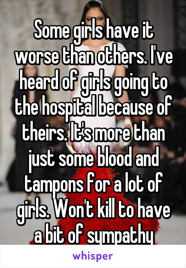 Some girls have it worse than others. I've heard of girls going to the hospital because of theirs. It's more than just some blood and tampons for a lot of girls. Won't kill to have a bit of sympathy