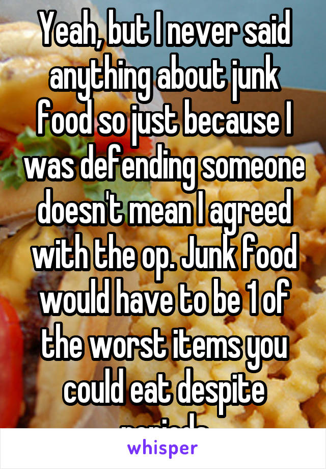 Yeah, but I never said anything about junk food so just because I was defending someone doesn't mean I agreed with the op. Junk food would have to be 1 of the worst items you could eat despite periods