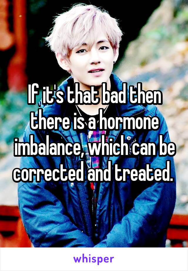 If it's that bad then there is a hormone imbalance, which can be corrected and treated. 