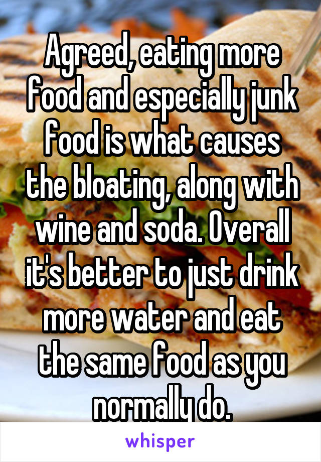 Agreed, eating more food and especially junk food is what causes the bloating, along with wine and soda. Overall it's better to just drink more water and eat the same food as you normally do.