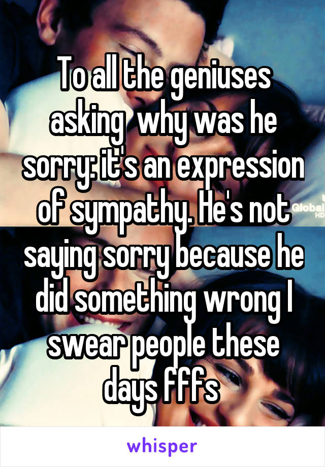 To all the geniuses asking  why was he sorry: it's an expression of sympathy. He's not saying sorry because he did something wrong I swear people these days fffs 