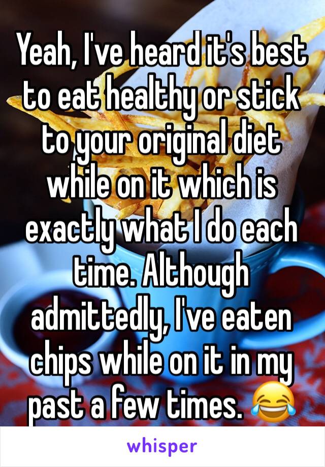 Yeah, I've heard it's best to eat healthy or stick to your original diet while on it which is exactly what I do each time. Although admittedly, I've eaten chips while on it in my past a few times. 😂