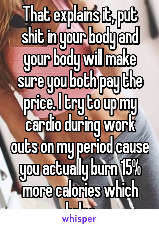 That explains it, put shit in your body and your body will make sure you both pay the price. I try to up my cardio during work outs on my period cause you actually burn 15% more calories which helps