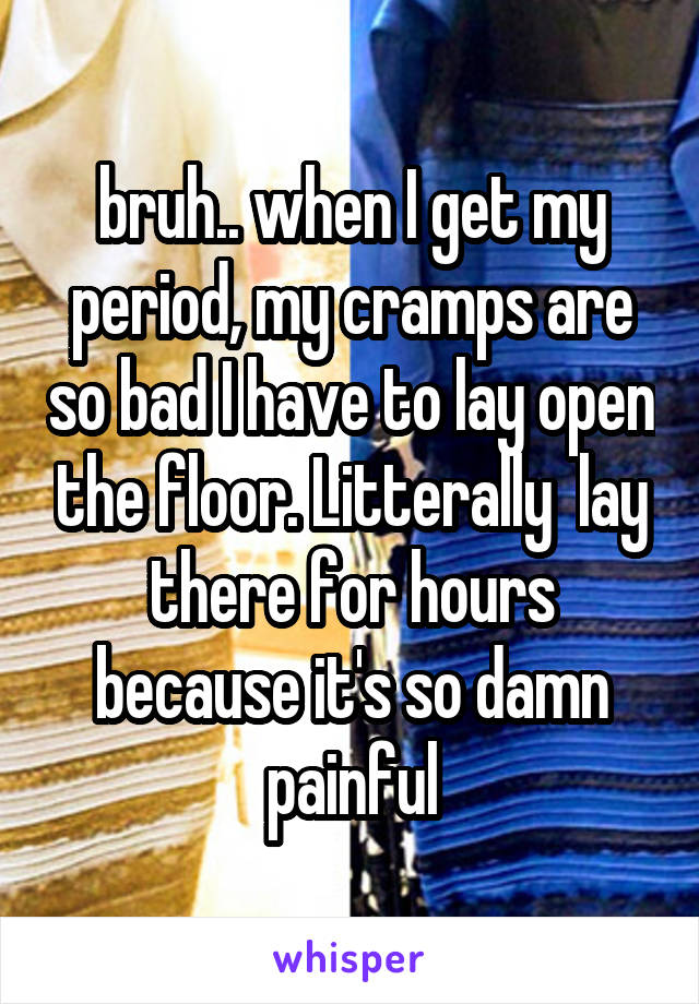 bruh.. when I get my period, my cramps are so bad I have to lay open the floor. Litterally  lay there for hours because it's so damn painful