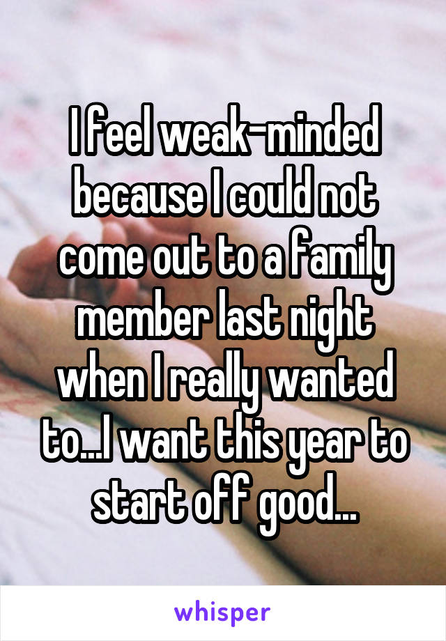 I feel weak-minded because I could not come out to a family member last night when I really wanted to...I want this year to start off good...