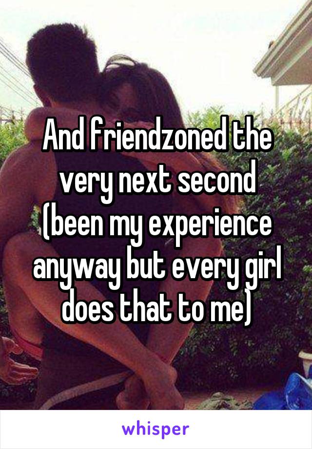 And friendzoned the very next second
(been my experience anyway but every girl does that to me)