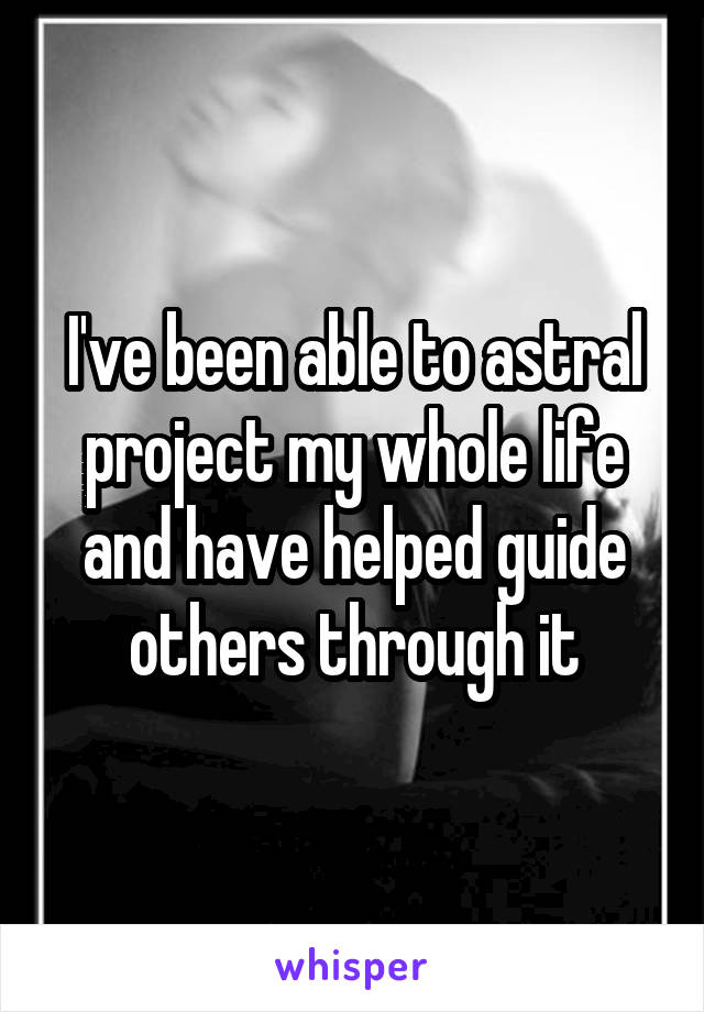 I've been able to astral project my whole life and have helped guide others through it