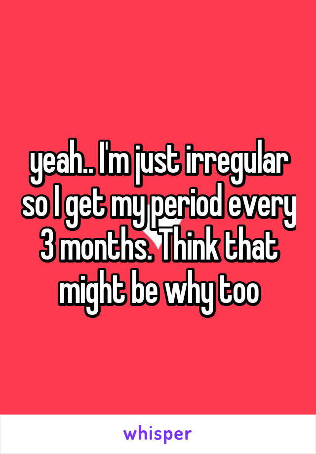 yeah.. I'm just irregular so I get my period every 3 months. Think that might be why too