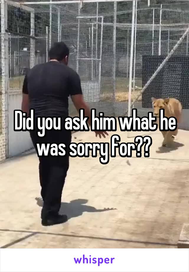 Did you ask him what he was sorry for?? 