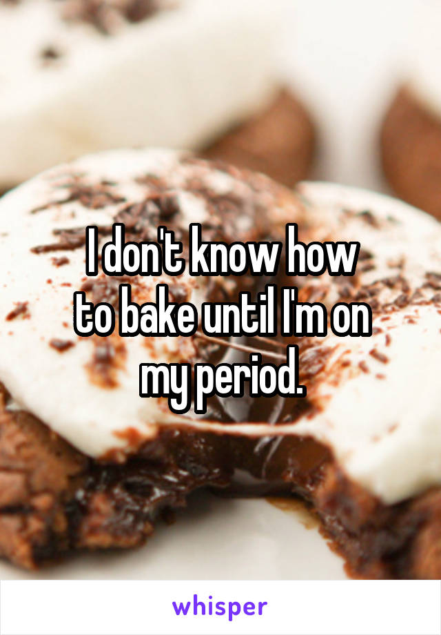 I don't know how
to bake until I'm on
my period.