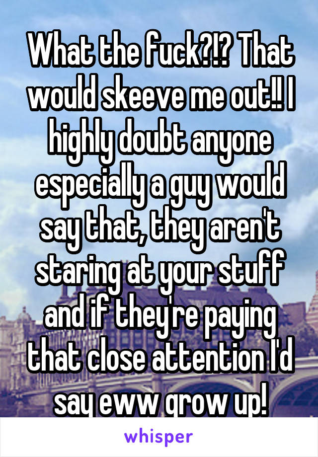 What the fuck?!? That would skeeve me out!! I highly doubt anyone especially a guy would say that, they aren't staring at your stuff and if they're paying that close attention I'd say eww grow up!