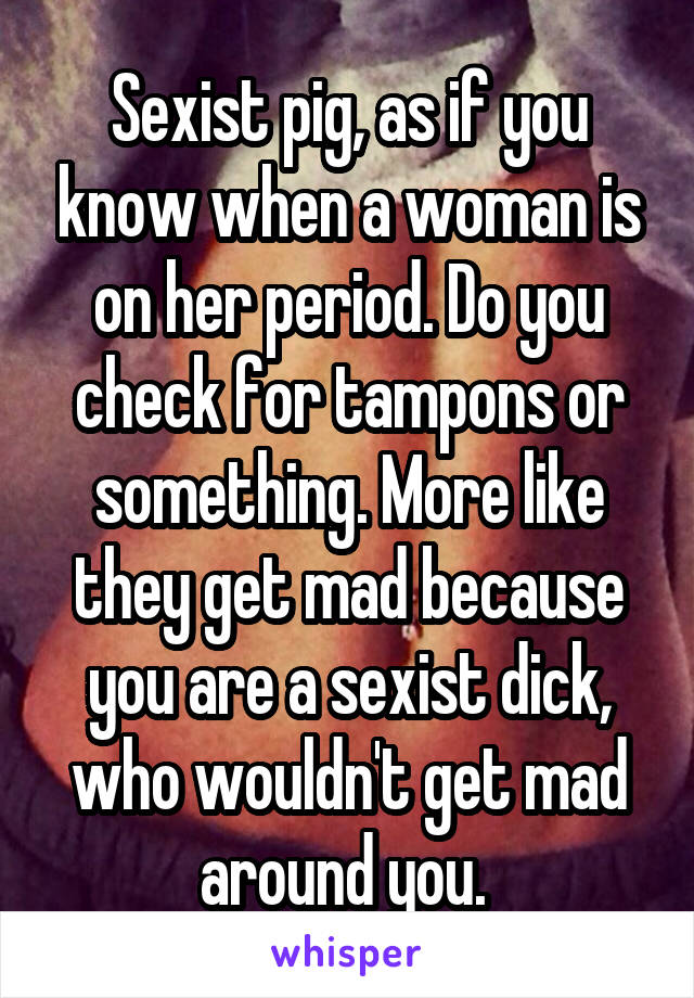 Sexist pig, as if you know when a woman is on her period. Do you check for tampons or something. More like they get mad because you are a sexist dick, who wouldn't get mad around you. 