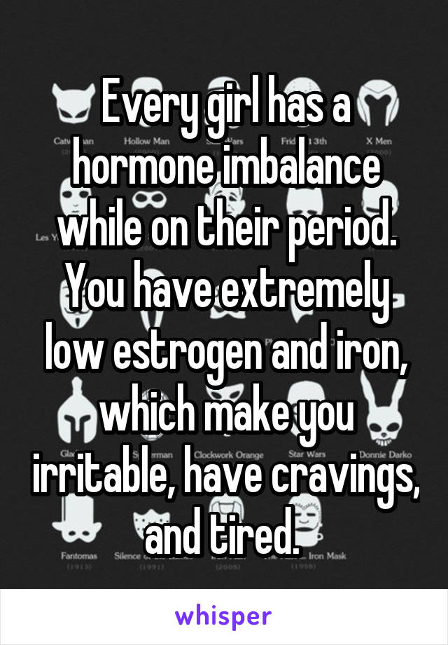 Every girl has a hormone imbalance while on their period. You have extremely low estrogen and iron, which make you irritable, have cravings, and tired. 