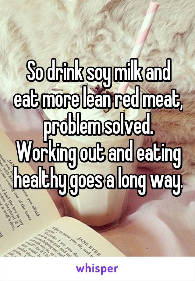 So drink soy milk and eat more lean red meat, problem solved. Working out and eating healthy goes a long way. 