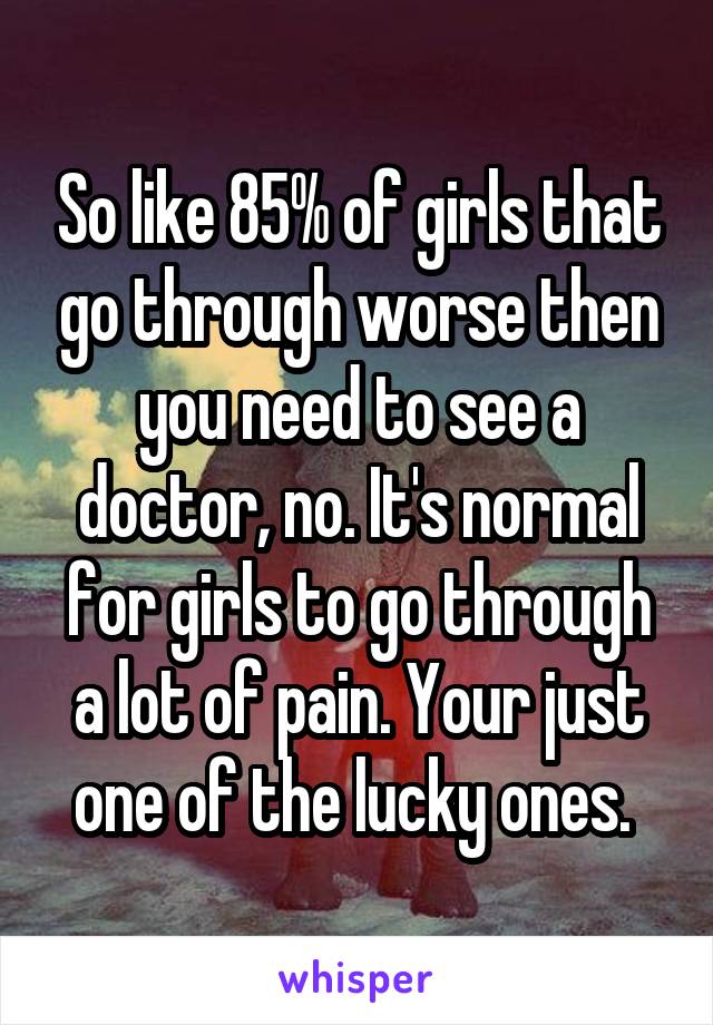 So like 85% of girls that go through worse then you need to see a doctor, no. It's normal for girls to go through a lot of pain. Your just one of the lucky ones. 