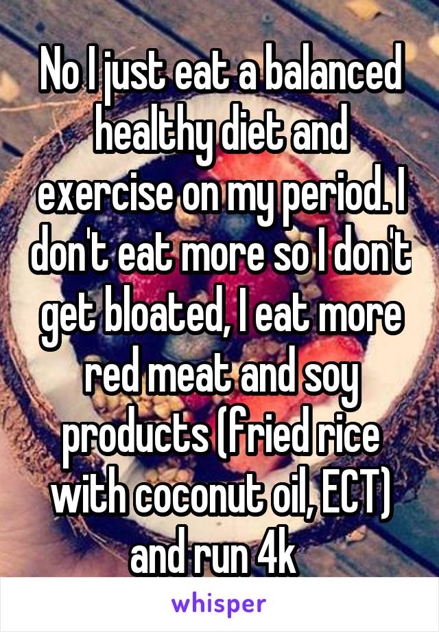 No I just eat a balanced healthy diet and exercise on my period. I don't eat more so I don't get bloated, I eat more red meat and soy products (fried rice with coconut oil, ECT) and run 4k  