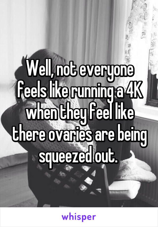 Well, not everyone feels like running a 4K when they feel like there ovaries are being squeezed out. 