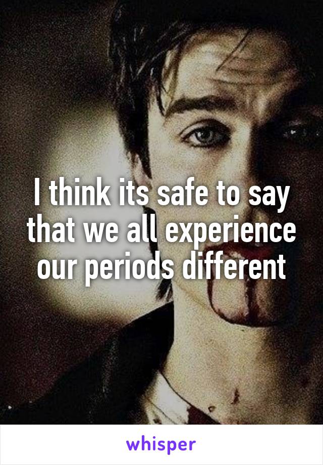 I think its safe to say that we all experience our periods different