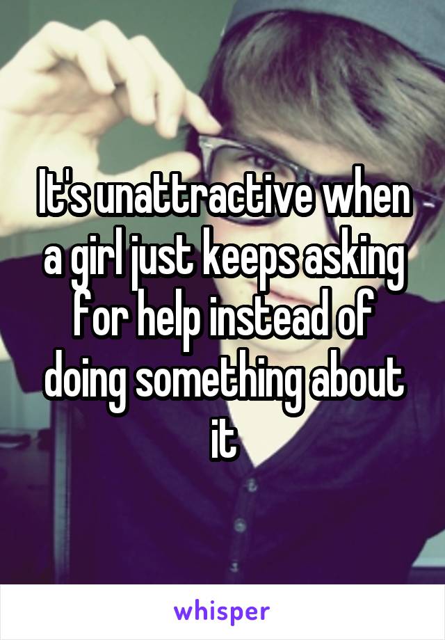 It's unattractive when a girl just keeps asking for help instead of doing something about it