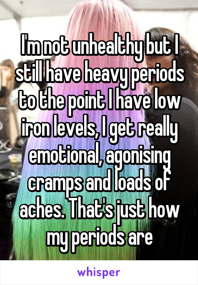 I'm not unhealthy but I still have heavy periods to the point I have low iron levels, I get really emotional, agonising cramps and loads of aches. That's just how my periods are