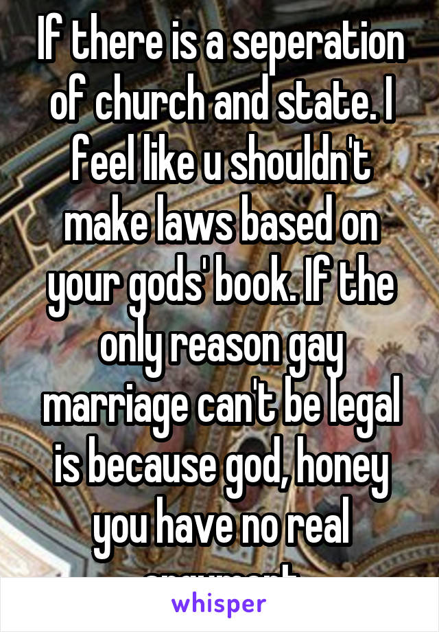 If there is a seperation of church and state. I feel like u shouldn't make laws based on your gods' book. If the only reason gay marriage can't be legal is because god, honey you have no real argument