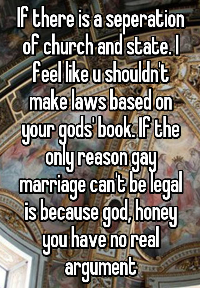 If there is a seperation of church and state. I feel like u shouldn't make laws based on your gods' book. If the only reason gay marriage can't be legal is because god, honey you have no real argument