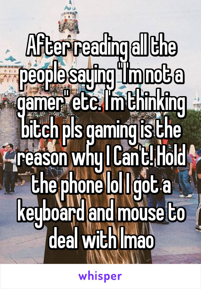 After reading all the people saying "I'm not a gamer" etc. I'm thinking bitch pls gaming is the reason why I Can't! Hold the phone lol I got a keyboard and mouse to deal with lmao