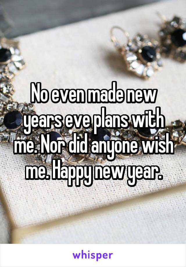 No even made new years eve plans with me. Nor did anyone wish me. Happy new year.