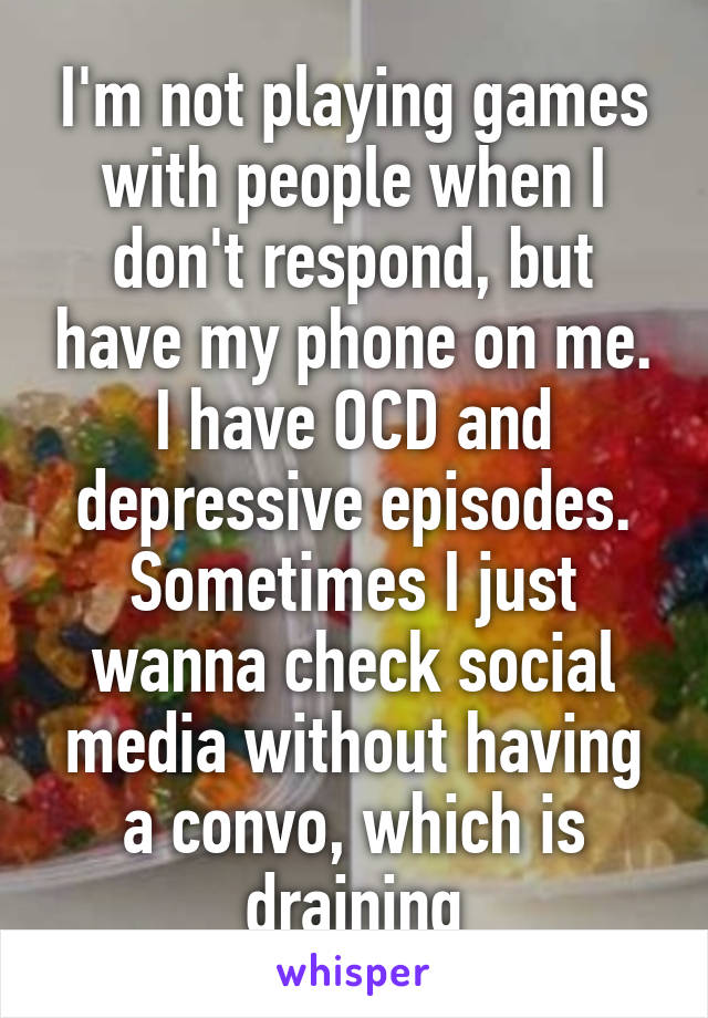 I'm not playing games with people when I don't respond, but have my phone on me. I have OCD and depressive episodes. Sometimes I just wanna check social media without having a convo, which is draining