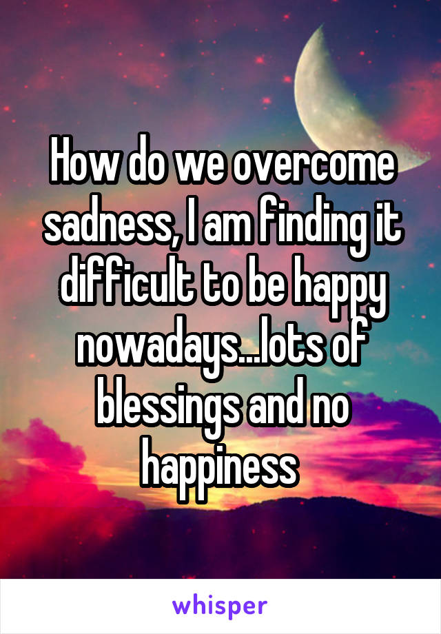 How do we overcome sadness, I am finding it difficult to be happy nowadays...lots of blessings and no happiness 