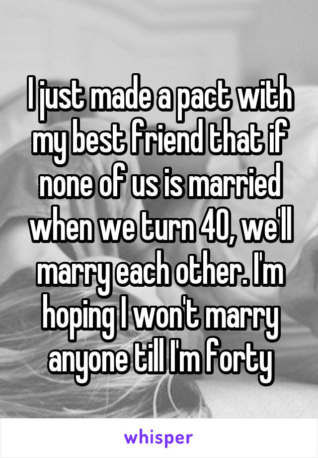 I just made a pact with my best friend that if none of us is married when we turn 40, we'll marry each other. I'm hoping I won't marry anyone till I'm forty
