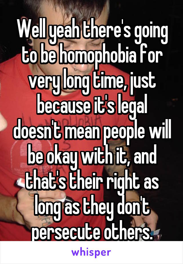 Well yeah there's going to be homophobia for very long time, just because it's legal doesn't mean people will be okay with it, and that's their right as long as they don't persecute others.