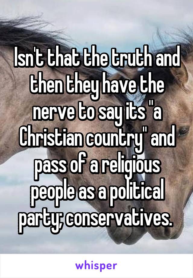 Isn't that the truth and then they have the nerve to say its "a Christian country" and pass of a religious people as a political party; conservatives. 