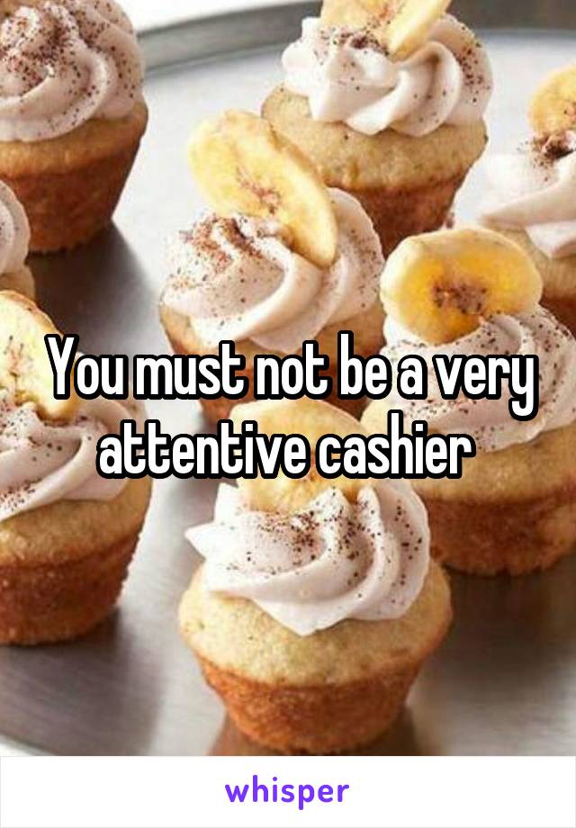 You must not be a very attentive cashier 
